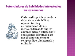 Cada medio, por la naturaleza
de su sistema simbólico,
representación y
estructuración de sus
mensajes demanda que los
alumnos activen estrategias y
operaciones cognitivas para
que el conocimiento sea
comprendido, almacenado y
utilizado.
 