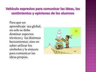 Para que un
aprendizaje sea global,
no solo se debe
dominar aspectos
técnicos y las distintas
herramientas; sino en
saber utilizar los
símbolos y la sintaxis
para comunicar las
ideas propias.
 