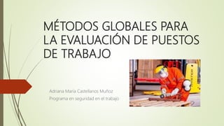 MÉTODOS GLOBALES PARA
LA EVALUACIÓN DE PUESTOS
DE TRABAJO
Adriana María Castellanos Muñoz
Programa en seguridad en el trabajo
 