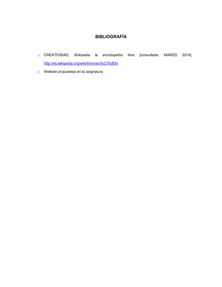 BIBLIOGRAFÍA

o

CREATIVIDAD,

Wikipedia

la

enciclopedia

http://es.wikipedia.org/wiki/Innovaci%C3%B3n
o

Website propuestas en la asignatura

libre

[consultada:

MARZO

2014]

 