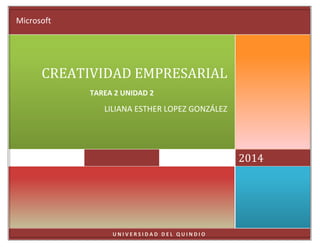Microsoft

CREATIVIDAD EMPRESARIAL
TAREA 2 UNIDAD 2

LILIANA ESTHER LOPEZ GONZÁLEZ

2014

UNIVERSIDAD DEL QUINDIO

 