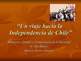 “ Un viaje hacia la  Independencia de Chile” Subsector: Estudio y Comprensión de la Sociedad 6º Año Básico Marcia Torres Aravena 