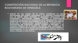 CONSTITUCIÓN NACIONAL DE LA REPUBLICA
BOLIVARIANA DE VENEZUELA
 Artículo 99. Los valores de la cultura constituyen un bien
irrenunciable del pueblo venezolano y un derecho fundamental
que el Estado debe fomentar y garantizar, procurando las
condiciones, instrumentos legales, medios y presupuestos
necesarios. Se reconoce la autonomía de la administración cultural
pública en los términos que establezca la ley. El Estado garantiza la
protección y preservación, enriquecimiento, conservación y
restauración del patrimonio cultural, tangible e intangible, y la
memoria histórica de la nación. Los bienes que constituyen el
patrimonio cultural de la nación son inalienables, imprescriptibles e
inembargables. La Ley establecerá las penas y sanciones para los
daños causados a estos bienes.
 