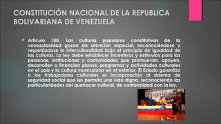 CONSTITUCIÓN NACIONAL DE LA REPUBLICA
BOLIVARIANA DE VENEZUELA
 Artículo 100. Las culturas populares constitutivas de la
venezolanidad gozan de atención especial, reconociéndose y
respetándose la interculturalidad bajo el principio de igualdad de
las culturas. La ley debe establecer incentivos y estímulos para las
personas, instituciones y comunidades que promuevan, apoyen,
desarrollen o financien planes, programas y actividades culturales
en el país y la cultura venezolana en el exterior. El Estado garantiza
a los trabajadores culturales su incorporación al sistema de
seguridad social que les permita una vida digna, reconociendo las
particularidades del quehacer cultural, de conformidad con la ley.
 