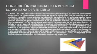 CONSTITUCIÓN NACIONAL DE LA REPUBLICA
BOLIVARIANA DE VENEZUELA
 Artículo 103. Toda persona tiene derecho a una educación integral, de calidad, permanente,
en igualdad de condiciones y oportunidades, sin más limitaciones que las derivadas de sus
aptitudes, vocación y aspiraciones. La educación es obligatoria en todos sus niveles, desde
el maternal hasta el nivel medio diversificado. La impartida en las instituciones del Estado es
gratuita hasta el pre grado universitario. A tal fin, el Estado realizará una inversión prioritaria,
de conformidad con las recomendaciones de la Organización de las Naciones Unidas.. El
Estado creará y sostendrá instituciones y servicios suficientemente dotados para asegurar el
acceso, permanencia y culminación en el sistema educativo. La ley garantizará igual
atención a las personas con necesidades especiales o con discapacidad y a quienes se
encuentren privados de su libertad o carezcan de condiciones básicas para su incorporación
y permanencia en el sistema educativo. Las contribuciones de los particulares a proyectos y
programas educativos públicos a nivel medio y universitario serán reconocidas como
desgravámenes al impuesto sobre la renta según la ley respectiva
 