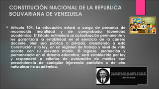 CONSTITUCIÓN NACIONAL DE LA REPUBLICA
BOLIVARIANA DE VENEZUELA
 Artículo 104. La educación estará a cargo de personas de
reconocida moralidad y de comprobada idoneidad
académica. El Estado estimulará su actualización permanente y
les garantizará la estabilidad en el ejercicio de la carrera
docente, bien sea pública o privada, atendiendo a esta
Constitución y la ley, en un régimen de trabajo y nivel de vida
acorde con su elevada misión. El ingreso, promoción y
permanencia en el sistema educativo, será establecido por ley
y responderá a criterios de evaluación de méritos con
prescindencia de cualquier injerencia partidista o de otra
naturaleza no académica.
 
