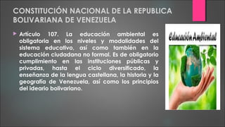 CONSTITUCIÓN NACIONAL DE LA REPUBLICA
BOLIVARIANA DE VENEZUELA
 Artículo 107. La educación ambiental es
obligatoria en los niveles y modalidades del
sistema educativo, así como también en la
educación ciudadana no formal. Es de obligatorio
cumplimiento en las instituciones públicas y
privadas, hasta el ciclo diversificado, la
enseñanza de la lengua castellana, la historia y la
geografía de Venezuela, así como los principios
del ideario bolivariano.
 