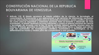 CONSTITUCIÓN NACIONAL DE LA REPUBLICA
BOLIVARIANA DE VENEZUELA
 Artículo 110. El Estado reconoce el interés público de la ciencia, la tecnología, el
conocimiento, la innovación y sus aplicaciones y los servicios de información necesarios
por ser instrumentos fundamentales para el desarrollo económico, social y político del país,
así como para la seguridad y soberanía nacional. Para el fomento y desarrollo de esas
actividades, el Estado destinará recursos suficientes y creará el sistema nacional de ciencia
y tecnología de acuerdo con la ley. El sector privado deberá aportar recursos para los
mismos. El Estado garantiza el cumplimiento de los principios éticos y legales que deben
regir las actividades de investigación científica, humanística y tecnológica. La ley
determinará los modos y medios para dar cumplimiento a esta garantía.
 