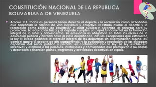 CONSTITUCIÓN NACIONAL DE LA REPUBLICA
BOLIVARIANA DE VENEZUELA
 Artículo 111. Todas las personas tienen derecho al deporte y la recreación como actividades
que benefician la calidad de vida individual y colectiva. El Estado asume el deporte y la
recreación como política de educación y salud pública y garantiza los recursos para su
promoción. La educación física y el deporte cumplen un papel fundamental en la formación
integral de la niñez y adolescencia. Su enseñanza es obligatoria en todos los niveles de la
educación pública y privada hasta el ciclo diversificado, con las excepciones que establezca
la ley. El Estado garantiza la atención integral de los deportistas sin discriminación alguna, así
como el apoyo al deporte de alta competencia, y la evaluación y regulación de las entidades
deportivas del sector público y privado, en conformidad con la ley. La ley establecerá
incentivos y estímulos a las personas, instituciones y comunidades que promuevan a los atletas
y desarrollen o financien planes, programas y actividades deportivas en el país.
 