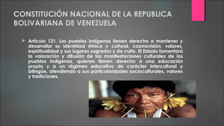 CONSTITUCIÓN NACIONAL DE LA REPUBLICA
BOLIVARIANA DE VENEZUELA
 Artículo 121. Los pueblos indígenas tienen derecho a mantener y
desarrollar su identidad étnica y cultural, cosmovisión, valores,
espiritualidad y sus lugares sagrados y de culto. El Estado fomentará
la valoración y difusión de las manifestaciones culturales de los
pueblos indígenas, quienes tienen derecho a una educación
propia y a un régimen educativo de carácter intercultural y
bilingüe, atendiendo a sus particularidades socioculturales, valores
y tradiciones.
 