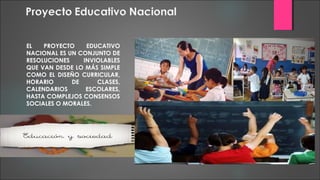 EL PROYECTO EDUCATIVO
NACIONAL ES UN CONJUNTO DE
RESOLUCIONES INVIOLABLES
QUE VAN DESDE LO MÁS SIMPLE
COMO EL DISEÑO CURRICULAR,
HORARIO DE CLASES,
CALENDARIOS ESCOLARES,
HASTA COMPLEJOS CONSENSOS
SOCIALES O MORALES.
 
