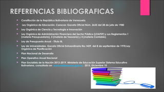 REFERENCIAS BIBLIOGRAFICAS
 Constitución de la República Bolivariana de Venezuela.
 Ley Orgánica de Educación. Caracas: Gaceta Oficial Núm. 2635 del 28 de julio de 1980
 Ley Orgánica de Ciencia y Tecnología e Innovación
 Ley Orgánica de Administración Financiera del Sector Público (LOAFSP) y sus Reglamentos 1
(materia Presupuestaria), 3 (materia de Tesorería) y 4 (materia Contable),
 Ley de Presupuesto Anual - Título III,
 Ley de Universidades. Gaceta Oficial Extraordinaria No.1429, del 8 de septiembre de 1970.Ley
Orgánica de Planificación
 Plan Nacional de Desarrollo
 Plan Operativo Anual Nacional
 Plan Socialista de la Nación 2013-2019. Ministerio de Educación Superior Sistema Educativo
Bolivariano, consultado en www.misionsucre,gob.ve. 2015, Diciembre 10
 