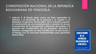 CONSTITUCIÓN NACIONAL DE LA REPUBLICA
BOLIVARIANA DE VENEZUELA.
 Artículo 3. El Estado tiene como sus fines esenciales la
defensa y el desarrollo de la persona y el respeto a su
dignidad, el ejercicio democrático de la voluntad popular,
la construcción de una sociedad justa y amante de la paz,
la promoción de la prosperidad y bienestar del pueblo y la
garantía del cumplimiento de los principios, derechos y
deberes consagrados en esta Constitución. La educación y
el trabajo son los procesos fundamentales para garantizar
dichos fines.
 