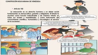 CONSTITUCIÓN BOLIVARIANA DE VENEZUELA
 Artículo 102
La educación es un derecho humano y un deber social
fundamental, es democrática, gratuita y obligatoria. El Estado la
asumirá como función indeclinable y de máximo interés en
todos sus niveles y modalidades, y como instrumento del
conocimiento científico, humanístico y tecnológico al servicio
de la sociedad…
 