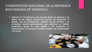 CONSTITUCIÓN NACIONAL DE LA REPUBLICA
BOLIVARIANA DE VENEZUELA
 Artículo 79. Los jóvenes y las jóvenes tienen el derecho y el
deber de ser sujetos activos del proceso de desarrollo. El
Estado, con la participación solidaria de las familias y la
sociedad, creará oportunidades para estimular su tránsito
productivo hacia la vida adulta y en particular la
capacitación y el acceso al primer empleo, de conformidad
con la ley.
 