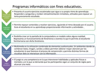 Programas informáticos con fines educativos.
                 • Presenta al usuario ejercicios escalonados que sigue a su propio ritmo de aprendizaje.
Programa de        Responden a preguntas y reciben retroalimentación inmediata, utilizados para repasar un
ejercitación y     tema previamente estudiado.
   práctica




                 • Permite repasar contenidos y resolver ejercicios, siguiendo el ritmo deseada por el usuario.
 Programas         Guía al estudiante en su aprendizaje proporcionando información y actividades .
 tutoriales



                 • Posibilita crear en la pantalla de la computadora un modelo sobre alguna realidad.
 Programas         Representa un funcionamiento de fenómenos o eventos lo que le permite al estudiante
simuladores        familiarizarse con dicho fenómeno.

                 • Multimedia es la utilización combinada de elementos audiovisuales. En ambientes donde se
                   combinan texto, imagen, sonido y vídeos permiten obtener mayor atención por los
 Programas         estudiantes lo que favorece el proceso de comprensión y permite distintas formas de
multimediales      visualizar dato se interactuar con la información.

                 • El juego es una competencia en la que intervienen habilidades y aptitudes físicas o
                   mentales y en la que se demanda que los participantes sigan un conjunto de reglas para
   Juegos
 educativos        alcanzar una meta.
 
