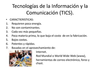 Tecnologías de la Información y la
          Comunicación (TICS).
• CARACTIERISTICAS:
1. Requieren poca energía.
2. No son contaminantes.
3. Cada vez más pequeñas.
4. Poca materia prima, lo que baja el costo de en la fabricación.
5. Bajos costos.
6. Potentes y rápidas.
7. Basadas en el aprovechamiento de:
                       Internet.
                       Red Mundial o World Wide Web (www),
                       herramientas de correo electrónico, foros y
                       chast.
 