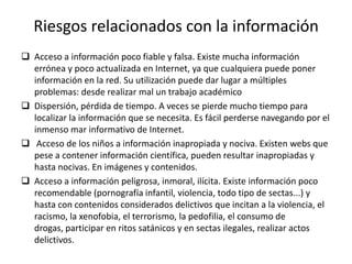 Riesgos relacionados con la información
 Acceso a información poco fiable y falsa. Existe mucha información
  errónea y poco actualizada en Internet, ya que cualquiera puede poner
  información en la red. Su utilización puede dar lugar a múltiples
  problemas: desde realizar mal un trabajo académico
 Dispersión, pérdida de tiempo. A veces se pierde mucho tiempo para
  localizar la información que se necesita. Es fácil perderse navegando por el
  inmenso mar informativo de Internet.
 Acceso de los niños a información inapropiada y nociva. Existen webs que
  pese a contener información científica, pueden resultar inapropiadas y
  hasta nocivas. En imágenes y contenidos.
 Acceso a información peligrosa, inmoral, ilícita. Existe información poco
  recomendable (pornografía infantil, violencia, todo tipo de sectas...) y
  hasta con contenidos considerados delictivos que incitan a la violencia, el
  racismo, la xenofobia, el terrorismo, la pedofilia, el consumo de
  drogas, participar en ritos satánicos y en sectas ilegales, realizar actos
  delictivos.
 