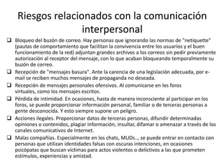 Riesgos relacionados con la comunicación
                   interpersonal
 Bloqueo del buzón de correo. Hay personas que ignorando las normas de "netiquette"
  (pautas de comportamiento que facilitan la convivencia entre los usuarios y el buen
  funcionamiento de la red) adjuntan grandes archivos a los correos sin pedir previamente
  autorización al receptor del mensaje, con lo que acaban bloqueando temporalmente su
  buzón de correo.
 Recepción de "mensajes basura". Ante la carencia de una legislación adecuada, por e-
  mail se reciben muchos mensajes de propaganda no deseada.
 Recepción de mensajes personales ofensivos. Al comunicarse en los foros
  virtuales, como los mensajes escritos.
 Pérdida de intimidad. En ocasiones, hasta de manera inconsciente al participar en los
  foros, se puede proporcionar información personal, familiar o de terceras personas a
  gente desconocida. Y esto siempre supone un peligro.
 Acciones ilegales. Proporcionar datos de terceras personas, difundir determinadas
  opiniones o contenidos, plagiar información, insultar, difamar o amenazar a través de los
  canales comunicativos de Internet.
 Malas compañías. Especialmente en los chats, MUDs.., se puede entrar en contacto con
  personas que utilizan identidades falsas con oscuras intenciones, en ocasiones
  psicópatas que buscan víctimas para actos violentos o delictivos a las que prometen
  estímulos, experiencias y amistad.
 