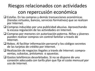Riesgos relacionados con actividades
       con repercusión económica
 Estafas. En las compras y demás transacciones económicas
  (tiendas virtuales, bancos, servicios formativos) que se realizan
  por Internet.
 Compras inducidas por una publicidad abusiva. Aprovechando
  la escasa regulación de las actividades en Internet.
 Compras por menores sin autorización paterna. Niños y jóvenes
  pueden realizar compras sin control familiar a través de
  Internet.
 Robos. Al facilitar información personal y los códigos secretos
  de las tarjetas de crédito por Internet.
 Realización de negocios ilegales a través de Internet: compra-
  ventas, subastas, préstamos o apuestas.
 Gastos telefónicos desorbitados. Si no se dispone de una
  conexión adecuada con tarifa plan que fije el coste mensual por
  uso de Internet.
 