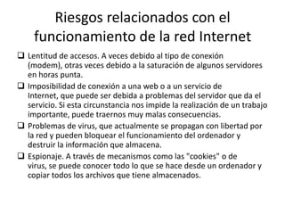 Riesgos relacionados con el
    funcionamiento de la red Internet
 Lentitud de accesos. A veces debido al tipo de conexión
  (modem), otras veces debido a la saturación de algunos servidores
  en horas punta.
 Imposibilidad de conexión a una web o a un servicio de
  Internet, que puede ser debida a problemas del servidor que da el
  servicio. Si esta circunstancia nos impide la realización de un trabajo
  importante, puede traernos muy malas consecuencias.
 Problemas de virus, que actualmente se propagan con libertad por
  la red y pueden bloquear el funcionamiento del ordenador y
  destruir la información que almacena.
 Espionaje. A través de mecanismos como las "cookies" o de
  virus, se puede conocer todo lo que se hace desde un ordenador y
  copiar todos los archivos que tiene almacenados.
 