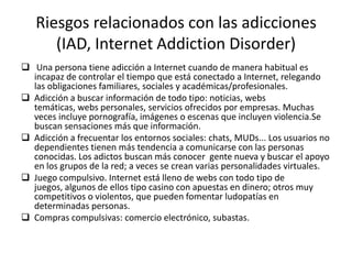 Riesgos relacionados con las adicciones
      (IAD, Internet Addiction Disorder)
 Una persona tiene adicción a Internet cuando de manera habitual es
  incapaz de controlar el tiempo que está conectado a Internet, relegando
  las obligaciones familiares, sociales y académicas/profesionales.
 Adicción a buscar información de todo tipo: noticias, webs
  temáticas, webs personales, servicios ofrecidos por empresas. Muchas
  veces incluye pornografía, imágenes o escenas que incluyen violencia.Se
  buscan sensaciones más que información.
 Adicción a frecuentar los entornos sociales: chats, MUDs... Los usuarios no
  dependientes tienen más tendencia a comunicarse con las personas
  conocidas. Los adictos buscan más conocer gente nueva y buscar el apoyo
  en los grupos de la red; a veces se crean varias personalidades virtuales.
 Juego compulsivo. Internet está lleno de webs con todo tipo de
  juegos, algunos de ellos tipo casino con apuestas en dinero; otros muy
  competitivos o violentos, que pueden fomentar ludopatías en
  determinadas personas.
 Compras compulsivas: comercio electrónico, subastas.
 