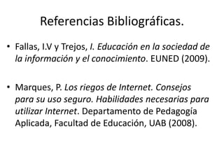 Referencias Bibliográficas.
• Fallas, I.V y Trejos, I. Educación en la sociedad de
  la información y el conocimiento. EUNED (2009).

• Marques, P. Los riegos de Internet. Consejos
  para su uso seguro. Habilidades necesarias para
  utilizar Internet. Departamento de Pedagogía
  Aplicada, Facultad de Educación, UAB (2008).
 