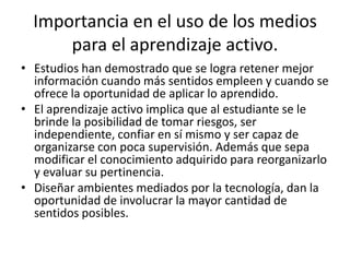 Importancia en el uso de los medios
      para el aprendizaje activo.
• Estudios han demostrado que se logra retener mejor
  información cuando más sentidos empleen y cuando se
  ofrece la oportunidad de aplicar lo aprendido.
• El aprendizaje activo implica que al estudiante se le
  brinde la posibilidad de tomar riesgos, ser
  independiente, confiar en sí mismo y ser capaz de
  organizarse con poca supervisión. Además que sepa
  modificar el conocimiento adquirido para reorganizarlo
  y evaluar su pertinencia.
• Diseñar ambientes mediados por la tecnología, dan la
  oportunidad de involucrar la mayor cantidad de
  sentidos posibles.
 