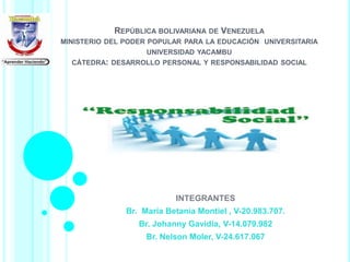 REPÚBLICA BOLIVARIANA DE VENEZUELA
MINISTERIO DEL PODER POPULAR PARA LA EDUCACIÓN UNIVERSITARIA
UNIVERSIDAD YACAMBU
CÁTEDRA: DESARROLLO PERSONAL Y RESPONSABILIDAD SOCIAL
INTEGRANTES
Br. María Betania Montiel , V-20.983.707.
Br. Johanny Gavidia, V-14.079.982
Br. Nelson Moler, V-24.617.067
 