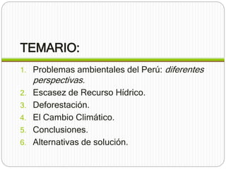 TEMARIO: 
1. Problemas ambientales del Perú: diferentes 
perspectivas. 
2. Escasez de Recurso Hídrico. 
3. Deforestación. 
4. El Cambio Climático. 
5. Conclusiones. 
6. Alternativas de solución. 
 