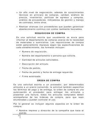  Un alto nivel de negociación, además de conocimientos
     técnicos en principio de compras, calidad, análisis de
     precios, inventarios, políticas de egresos y compras,
     análisis de proveedores, indicadores de gestión y manejo
     de contratos, entre otros.

   Realizar alianzas con proveedores que puedan garantizar
     abastecimiento continuo con costos realmente favorables.

                   REQUISICION DE COMPRA

  Es una solicitud escrita que usualmente se envía para
  informar al departamento de compras acerca de la necesidad
  de materiales o suministros. Las requisiciones de compra
  están generalmente impresas según las especificaciones de
  cada establecimiento, los formatos incluyen:

      Numero de requisición.

      Nombre del departamento o persona que solicita.

      Cantidad de artículos solicitados.

      Descripción del artículo.

      Fecha de pedido.

      Fecha de pedido y fecha de entrega requerida.

      Firma autorizada.

                     ORDEN DE COMPRA

Es una solicitud escrita a un proveedor, por determinados
artículos a un precio convenido, la solicitud también especifica
los términos de pago y de entrega, la orden de compra es una
autorización al proveedor para entregar los artículos y
presentar una factura, todos los artículos comprados deben
acompañarse de las órdenes de compra, para que sean
enumeradas y puedan controlar el uso.

Por lo general se incluyen algunos aspectos en la orden de
compra;

   Nombre impreso y dirección de la compañía que hace el
     pedido.
    4
 