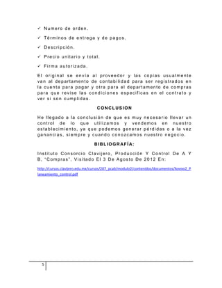  Numero de orden.

 Términos de entrega y de pagos.

 Descripción.

 Precio unitario y total.

 Firma autorizada.

El original se envía al proveedor y las copias usualmente
van al departamento de contabilidad para ser registrados en
la cuenta para pagar y otra para el departamento de compras
para que revise las condiciones especificas en el contrato y
ver si son cumplidas.

                                CONCLUSION

He llegado a la conclusión de que es muy necesario llevar un
control de lo que utilizamos y vendemos en nuestro
establecimiento, ya que podemos generar pérdidas o a la vez
ganancias, siempre y cuando conozcamos nuestro negocio.

                               B IB L IO GR AF Í A:

Instituto Consorcio Clavijero, Producción Y Control De A Y
B, “Compras”, Visitado El 3 De Agosto De 2012 En:

http://cursos.clavijero.edu.mx/cursos/207_pcab/modulo2/contenidos/documentos/Anexo2_P
laneamiento_control.pdf




  5
 