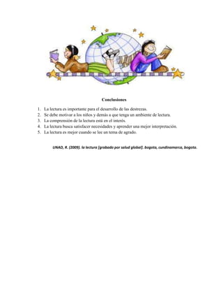 Conclusiones
1. La lectura es importante para el desarrollo de las destrezas.
2. Se debe motivar a los niños y demás a que tenga un ambiente de lectura.
3. La comprensión de la lectura está en el interés.
4. La lectura busca satisfacer necesidades y aprender una mejor interpretación.
5. La lectura es mejor cuando se lee un tema de agrado.
UNAD, R. (2009). la lectura [grabado por salud global]. bogota, cundinamarca, bogota.
 