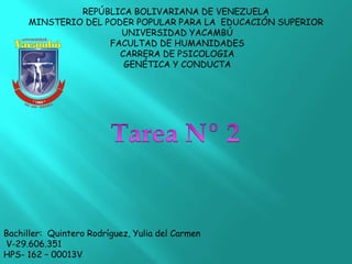 REPÚBLICA BOLIVARIANA DE VENEZUELA
MINSTERIO DEL PODER POPULAR PARA LA EDUCACIÓN SUPERIOR
UNIVERSIDAD YACAMBÚ
FACULTAD DE HUMANIDADES
CARRERA DE PSICOLOGIA
GENÉTICA Y CONDUCTA
Bachiller: Quintero Rodríguez, Yulia del Carmen
V-29.606.351
HPS- 162 – 00013V
 
