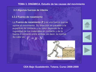 TEMA 3. DINÁMICA. Estudio de las causas del movimiento CEA Bajo Guadalentín. Totana. Curso 2008-2009 3.3 Algunas fuerzas de interés 3.3.2 Fuerza de rozamiento La  Fuerza de rozamiento (F r )  es una fuerza que se opone al movimiento. Su dirección es paralela a la superficie de contacto y su valor depende de la rugosidad de los materiales en contacto y de la fuerza d contacto entre ambas, es decir, la normal. Su valor es:   