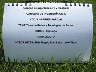 UNIVERSIDAD TÉCNICA DE AMBATO

      Facultad de ingeniería civil y mecánica

         CARRERA DE INGENIERÍA CIVIL

           NTIC´S II-PRIMER PARCIAL

  TEMA:Tipos de Redes y Topologias de Redes.

                CURSO: Segundo

                  PARALELO: D

INTEGRANTES: Elvis Rogel, Juan Laica, Julio Tipan
 