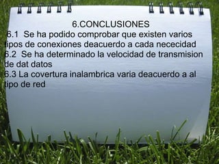 6.CONCLUSIONES
 6.1 Se ha podido comprobar que existen varios
tipos de conexiones deacuerdo a cada nececidad
6.2 Se ha determinado la velocidad de transmision
de dat datos
6.3 La covertura inalambrica varia deacuerdo a al
tipo de red
 