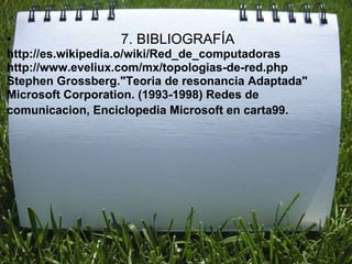 •                 7. BIBLIOGRAFÍA
http://es.wikipedia.o/wiki/Red_de_computadoras
http://www.eveliux.com/mx/topologias-de-red.php
Stephen Grossberg."Teoria de resonancia Adaptada"
Microsoft Corporation. (1993-1998) Redes de
comunicacion, Enciclopedia Microsoft en carta99.
 