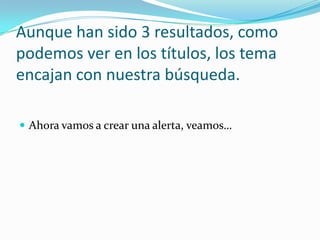 Aunque han sido 3 resultados, como podemos ver en los títulos, los tema encajan con nuestra búsqueda.Ahora vamos a crear una alerta, veamos…