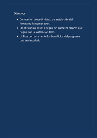 Objetivos

    Conocer el procedimiento de instalación del
    Programa Mindmanager.
    Identificar los pasos a seguir sin cometer errores que
    hagan que la instalación falle.
    Utilizar correctamente los beneficios del programa
    una vez instalado.
 
