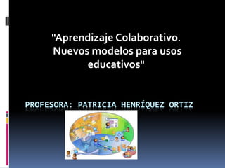 "Aprendizaje Colaborativo. Nuevos modelos para usos educativos" Profesora: Patricia Henríquez Ortiz 