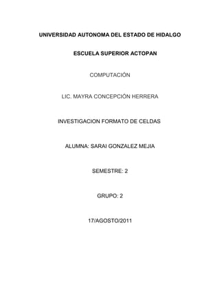 UNIVERSIDAD AUTONOMA DEL ESTADO DE HIDALGO<br />       ESCUELA SUPERIOR ACTOPAN<br />COMPUTACIÓN<br />LIC. MAYRA CONCEPCIÓN HERRERA<br />INVESTIGACION FORMATO DE CELDAS <br />ALUMNA: SARAI GONZALEZ MEJIA<br />SEMESTRE: 2<br />GRUPO: 2<br />17/AGOSTO/2011<br />1.3 FORMATO DE CELDAS<br />Excel nos permite no solo realizar cuentas sino que también nos permite darle una buena presentación a nuestra hoja de cálculo resaltando la información más interesante, de un solo vistazo podremos percibir la información más importante y así sacar conclusiones de forma rápida y eficiente.<br />1.3.1 NUMERO<br />Excel nos permite modificar la visualización de los números en la celda. Para eso debemos seguir algunos pasos:<br />1.-Seleccionar el rango de celdas al cual queremos modificar el aspecto de los números.<br />2.-Seleccionar el menú Formato – Celdas<br /> <br />3.-Hacer clic sobre la pestaña Número<br />4.-Aparecerá la ficha de la derecha….<br />5.-Elegir la opción deseada del recuadro Categoría<br /> <br />6.-Hacer clic sobre el botón Aceptar. <br />1.3.1.1 CATEGORIAS<br />Número: Contiene una serie de opciones que permiten especificar el número de decimales, también permite especificar el separador de millares y la forma de visualizar los números negativos.<br />Moneda: Es parecido a la categoría Número, permite especificar el número de decimales, el símbolo monetario y la forma de visualizar los números negativos.<br />Contabilidad: Difiere del formato moneda en que alinea los símbolos de moneda y las comas decimales en una columna.<br />Fecha: Puede escogerse entre diferentes formatos de fecha.<br />Hora: Puede escogerse entre diferentes formatos de hora.<br />Porcentaje: Visualiza los números como porcentajes. Se multiplica el valor de la celda por 100y se le asigna el símbolo %, Por ejemplo: un formato de porcentaje sin decimales muestra 0,1528como 15%, y con 2 decimales lo mostraría como 15,28%.<br />Fracción: Permite escoger entre nueve formatos de fracción.<br />Científica: Muestra el valor de la celda en formato de coma flotante. Podemos escoger el número de decimales.<br />Texto: Las celdas con formato de texto son tratadas como texto incluso si en el texto   algún número en la celda.<br />Especial:Contiene algunos formatos especiales: como por ejemplo el código postal, el número de teléfono, etc.<br /> 1.3.1.2  PERSONALIZADA<br />Aquí podemos crear un nuevo formato, indicando el código de formato.<br />Barra de Herramientas Formato<br />Disponemos de una serie de botones que nos permitirán modificar el formato de los números de forma más rápida: Si se hace clic sobre el botón, los números de las celdas seleccionadas se convertirán a formato moneda (el símbolo dependerá de cómo tenemos definido el tipo moneda en la configuración regional de Windows, seguramente tendremos el símbolo $).<br />Para que las celdas seleccionadas tengan el símbolo $ y dos decimales. Asigna el formato de porcentaje (multiplicará el número por 100 y le añadirá el símbolo<br />|%).Utiliza el formato de contabilidad (con separador de miles y cambio de alineación).Quita un decimal a los números introducidos en las celdas seleccionadas. Añade un decimal a los números introducidos en las celdas seleccionadas<br />1.3.2 ALINEACIÓN<br />Se puede asignar formato a las entradas de las celdas a fin de que los datos queden alineados u orientados de una forma determinada. Para cambiar la alineación de los datos de nuestra hoja de cálculo, seguir los siguientes pasos:<br />1.-Seleccionar el rango de celdas al cual queremos modificar la alineación.<br />2.-Seleccionar el menú Formato – Celdas<br />3.-Hacer clic sobre la pestaña Alineación<br /> 4.-Aparecerá la ficha de la derecha………....<br />5.-Elegir las opciones deseadas.<br />Una vez elegidas todas las opciones deseadas, hacer clic sobre el botón Aceptar.<br />Alineación del texto Horizontal:<br />Alinea el contenido de las celdas seleccionadas horizontalmente, es decir respecto de la anchura de las celdas.<br />Alineación del texto Vertical:<br />Alinea el contenido de las celdas seleccionadas verticalmente, es decir, respecto de la altura de las celdas. Esta opción sólo tendrá sentido si la altura de las filas se ha ampliado respecto al tamaño inicial.<br />Orientación:<br />Permite cambiar el ángulo del contenido de las celdas para que se muestre en horizontal (opción por defecto), de arriba a abajo o en cualquier ángulo desde 90º en sentido en sentido de las manecillas  del  reloj.<br />1.3.3 FUENTE<br />Excel nos permite cambiar la apariencia de los datos de una hoja de cálculo cambiando la fuente, el tamaño, estilo y color de los datos de una celda. Para cambiar la apariencia de los datos de nuestra hoja de cálculo, podemos utilizar el menú Formato – Celdas – Fuenteo bien la barra de herramientas Formato. Las opciones son las mismas que las estudiadas en Word.<br />1.3.4 BORDES<br />Excel nos permite crear líneas en los bordes o lados de las celdas. Para cambiar la apariencia de los datos de nuestra hoja de cálculo añadiendo bordes, seguir los siguientes pasos :<br />1.-Seleccionar el rango de celdas al cual queremos modificar el aspecto.<br />2.-Seleccionar el menú Formato – Celdas<br />3.-Hacer clic sobre la pestaña Bordes<br />4.-Aparecerá el cuadro de diálogo de la derecha.................   <br />5.-Elegir las opciones deseadas del recuadro.<br />6.-Una vez elegidos todos los aspectos deseados, hacer clic sobre el botón Aceptar. Al elegir cualquier opción, aparecerá en el recuadro Borde un modelo de cómo quedará nuestra selección en la celda. Las opciones son similares a las de Formato –Bordes y Sombreado de Word.<br />En la Barra de Herramientas Formato disponemos de un botón que nos permitirá modificarlos bordes de forma más rápida: Si se hace clic sobre el botón se dibujará un borde tal como viene representado en éste. Encaso de querer otro tipo de borde, elegirlo desde la flecha derecha del botón. Aquí no encontrarás todas las opciones vistas desde el recuadro del menú.<br />1.3.5 PROTEGER<br />Para impedir que un usuario cambie, mueva o elimine por accidente o premeditadamente datos importantes, puede proteger determinados elementos de la hoja de cálculo o libro, con o sin una contraseña.<br />PROTEGER HOJA DE CÁLCULO<br />1.    Seleccione la hojas de cálculo que desea proteger.<br />2.    Para desbloquear celdas o rangos de forma que otros usuarios puedan modificarlos, haga lo siguiente:<br />1.    Seleccione cada celda o rango que desea desbloquear.<br />2.    En el grupo Celdas de la ficha Inicio, haga clic en Formato y luego enFormato de celdas.<br />3.    En la ficha Protección, desactive la casilla de verificación Bloqueaday, a continuación, haga clic en Aceptar.<br />3.    Para ocultar las fórmulas que no desea mostrar, haga lo siguiente:<br />1.    En la hoja de cálculo, seleccione las celdas que contienen las fórmulas que desea ocultar.<br />2.    En el grupo Celdas de la ficha Inicio, haga clic en Formato y luego enFormato de celdas.<br />3.    En la ficha Protección, active la casilla de verificación Oculta y, a continuación, haga clic en Aceptar.<br />1.    Para desbloquear objetos gráficos (como imágenes, imágenes prediseñadas, formas o gráficos SmartArt) de forma que otros usuarios puedan modificarlos, haga lo siguiente:<br />1.    Mantenga presionada la tecla CTRL y haga clic en cada objeto gráfico que desee desbloquear.<br />Se mostrarán las Herramientas de imagen o las Herramientas de dibujo junto con la ficha Formato.<br /> Puede utilizar también el comando Ir a para seleccionar rápidamente todos los objetos gráficos de una hoja de cálculo. En la ficha Inicio, en el grupo Modificar, haga clic en Buscar y seleccionar y, a continuación, haga clic en Ir a. Haga clic en Especial y luego en Objetos.<br />2.    En la ficha Formato, en el grupo Tamaño, haga clic en el iniciador del cuadro de diálogo  situado junto a Tamaño.<br /> No hace falta que desbloquee los botones o los controles para que los usuarios puedan hacer clic en ellos y usarlos. Puede desbloquear gráficos incrustados, cuadros de texto y otros objetos creados con herramientas de dibujo que desee que los usuarios puedan modificar.<br />3.    En la ficha Propiedades, desactive la casilla de verificaciónBloqueado y, si aparece, active la casilla de verificación Bloquear texto.<br />2.    En el grupo Cambios de la ficha Revisión, haga clic en Proteger hoja.<br />3.    En la lista Permitir a los usuarios de esta hoja de cálculo, seleccione los elementos que desee que los usuarios puedan cambiar.<br />4.    En el cuadro Contraseña para desproteger la hoja, escriba una contraseña para la hoja, haga clic en Aceptar y, a continuación, vuelva a escribir la contraseña para confirmarla.<br />La contraseña es opcional. Si no proporciona una contraseña, cualquier usuario puede desproteger la hoja y modificar los elementos protegidos. Asegúrese de elegir una contraseña que sea fácil de recordar, porque si la pierde, no podrá tener acceso a los elementos protegidos de la hoja de cálculo.bibliografía:http://es.scribd.com/doc/18351394/Formato-de-Celdashttp://office.microsoft.com/es-ar/excel-help/proteger-elementos-de-la-hoja-de-calculo-o-libro-HP010078580.aspx<br />Conclusiones:<br />A lo largo de esta unidad e aprendido la importancia que tiene el programa de Excel ya que te sirve para muchas cosas, no solo para aplicarlo en cuentas, es necesario saber que este programa te puede ayudar a tener un buen manejo en gran cantidad de datos se utiliza mucho en la contabilidad de cada producto o material de algún negocio y facilita las cosas.<br />