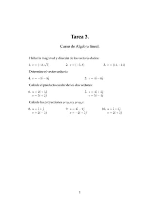 Tarea 3.
                        Curso de Algebra lineal.


 Hallar la magnitud y direccin de los vectores dados:
            √
1. v = (−2, 3)              2. v = (−5, 8)                     3. v = (11, −14)

Determine el vector unitario:

4. v = −3ˆ − 8ˆ
         i    j                               5. v = 4ˆ − 6ˆ
                                                      i    j

Calcule el producto escalar de los dos vectores:

6. u = 2ˆ + 5ˆ
        i    j                                7. u = 4ˆ + 5ˆ
                                                      i    j
        ˆ + 2ˆ
   v = 5i    j                                        ˆ − 4ˆ
                                                 v = 5i    j

Calcule las proyecciones proyv u y proyu v:

8. u = ˆ + ˆ
       i j                  9. u = 4ˆ − 2ˆ
                                    i    j                 10. u = ˆ + 5ˆ
                                                                   i     j
   v = 2ˆ − 3ˆ
        i    j                 v = −2iˆ + 3ˆ
                                           j                   v = 2iˆ + 3ˆj




                                      1
 
