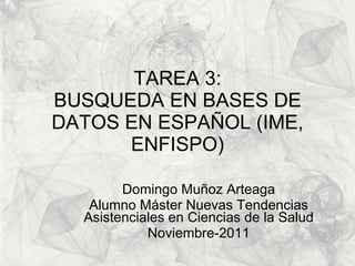 TAREA 3: BUSQUEDA EN BASES DE DATOS EN ESPAÑOL (IME, ENFISPO) Domingo Muñoz Arteaga Alumno Máster Nuevas Tendencias Asistenciales en Ciencias de la Salud Noviembre-2011 