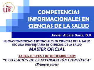 COMPETENCIAS INFORMACIONALES EN CIENCIAS DE LA SALUD Javier Alcalá Sanz. D.P. NUEVAS TENDENCIAS ASISTENCIALES EN CIENCIAS DE LA SALUD ESCUELA UNIVERSITARIA DE CIENCIAS DE LA SALUD MÁSTER OFICIAL  TAREA JUEVES 3 DE DICIEMBRE 2009 “EVALUACIÓN DE LA INFORMACIÓN CIENTÍFICA” (Primera parte) 