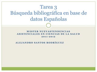 Tarea 3
Búsqueda bibliográfica en base de
       datos Españolas

        MÁSTER NUEVASTENDENCIAS
  ASISTENCIALES EN CIENCIAS DE LA SALUD
                2011-2012

  ALEJANDRO SANTOS RODRÍGUEZ
 