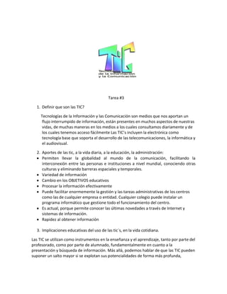 Tarea #3

  1. Definir que son las TIC?

     Tecnologías de la Información y las Comunicación son medios que nos aportan un
      flujo interrumpido de información, están presentes en muchos aspectos de nuestras
      vidas, de muchas maneras en los medios a los cuales consultamos diariamente y de
      los cuales tenemos acceso fácilmente Las TIC’s incluyen la electrónica como
      tecnología base que soporta el desarrollo de las telecomunicaciones, la informática y
      el audiovisual.

  2. Aportes de las tic, a la vida diaria, a la educación, la administración:
     Permiten llevar la globalidad al mundo de la comunicación, facilitando la
     interconexión entre las personas e instituciones a nivel mundial, conociendo otras
     culturas y eliminando barreras espaciales y temporales.
     Variedad de información
     Cambio en los OBJETIVOS educativos
     Procesar la información efectivamente
     Puede facilitar enormemente la gestión y las tareas administrativas de los centros
     como las de cualquier empresa o entidad. Cualquier colegio puede instalar un
     programa informático que gestione todo el funcionamiento del centro.
     Es actual, porque permite conocer las últimas novedades a través de Internet y
     sistemas de información.
     Rapidez al obtener información

  3. Implicaciones educativas del uso de las tic´s, en la vida cotidiana.

Las TIC se utilizan como instrumentos en la enseñanza y el aprendizaje, tanto por parte del
profesorado, como por parte de alumnado, fundamentalmente en cuanto a la
presentación y búsqueda de información. Más allá, podemos hablar de que las TIC pueden
suponer un salto mayor si se explotan sus potencialidades de forma más profunda,
 