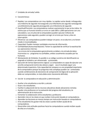  Unidades de entrada/ salida.

    Características:

 Rapidez: Las computadoras son muy rápidas. La rapidez varían desde: milisegundos
  una milésima de segundo microsegundo una millonésima de segundo nanosegundo
  una billonésima de segundo picosegundo una trillonésima de segundo
 Exactitud/Precisión: Las computadoras realizan exactamente lo que se les indica. Se
  estima que un humano tendría un error en cada 500 o 1,000 operaciones con una
  calculadora. Los circuitos de la computadora pueden ejecutar millones de
  operaciones cada segundo y pueden corregir sin errores por horas y días sin
  interrupción.
 Eficiencia: Las computadoras pueden trabajar sin parar, no se aburren y no tienen
  miedo ni incomodidades.
 Capacidad: Pueden manejar cantidades enormes de información.
 Confiabilidad (Autocomprobación): Tienen la capacidad de verificar la exactitud de
  sus operaciones internas:
   Los errores de la computadora generalmente se deben a la entrada de datos
  incorrectos o a programas no confiables, ambos usualmente causados por los
  humanos.
 Manipulación de Símbolos: Es posible si un código numérico de identificación es
  asignado al símbolo a ser almacenado y procesado.
 Ejecución de Ciertas Operaciones Lógicas: La computadora es capaz de ejecutar una
  sencilla comparación (entre dos datos) y según sea el resultado seguir una
  determinada trayectoria. Esta capacidad de comparar es una propiedad importante
  de la computadora porque las preguntas más complejas pueden ser contestadas
  usando combinaciones de decisiones de comparación (la lógica de la aplicación
  debe ser comprensibles, la meta debe estar claramente definida).

    Uso de la computadora en educación y administración:

o   Auxiliar a los estudiantes a escribir y calcular
o   Guiar a los estudiantes.
o   Facilitar la adquisición de los recursos educativos desde ubicaciones remotas
o   Ayudar a los profesores en la evaluación del progreso del estudiante y la
    administración de la instrucción.
o   Fomentar la colaboración entre estudiantes y profesores
o   Aprenden más en las clases en que reciben instrucción basada en computadoras.
o   Aprenden las lecciones en menos tiempo con instrucción basada en computadoras.
o   A los estudiantes les gustan más las clases cuando reciben ayuda de las
    computadoras.
o   Desarrollan más actitudes positivas hacia las computadoras cuando reciben ayuda
    de ellas en el estudio…
 
