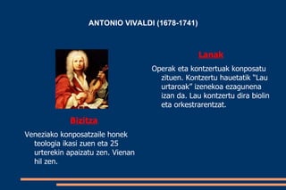 ANTONIO VIVALDI (1678-1741)



                                                 Lanak
                                   Operak eta kontzertuak konposatu
                                     zituen. Kontzertu hauetatik “Lau
                                     urtaroak” izenekoa ezagunena
                                     izan da. Lau kontzertu dira biolin
                                     eta orkestrarentzat.

             Bizitza
Veneziako konposatzaile honek
  teologia ikasi zuen eta 25
  urterekin apaizatu zen. Vienan
  hil zen.
 