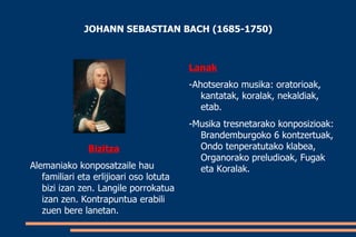 JOHANN SEBASTIAN BACH (1685-1750)



                                         Lanak
                                         -Ahotserako musika: oratorioak,
                                            kantatak, koralak, nekaldiak,
                                            etab.
                                         -Musika tresnetarako konposizioak:
                                           Brandemburgoko 6 kontzertuak,
               Bizitza                     Ondo tenperatutako klabea,
                                           Organorako preludioak, Fugak
Alemaniako konposatzaile hau               eta Koralak.
   familiari eta erlijioari oso lotuta
   bizi izan zen. Langile porrokatua
   izan zen. Kontrapuntua erabili
   zuen bere lanetan.
 